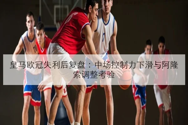 皇马欧冠失利后复盘：中场控制力下滑与阿隆索调整考验